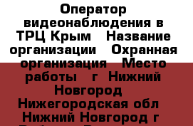 Оператор видеонаблюдения в ТРЦ Крым › Название организации ­ Охранная организация › Место работы ­ г. Нижний Новгород - Нижегородская обл., Нижний Новгород г. Работа » Вакансии   . Нижегородская обл.,Нижний Новгород г.